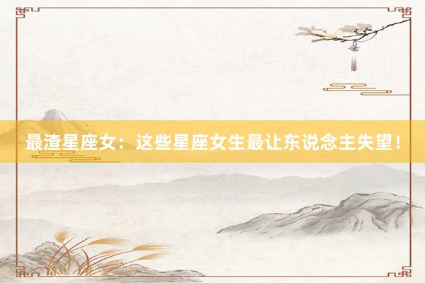 最渣星座女：这些星座女生最让东说念主失望！