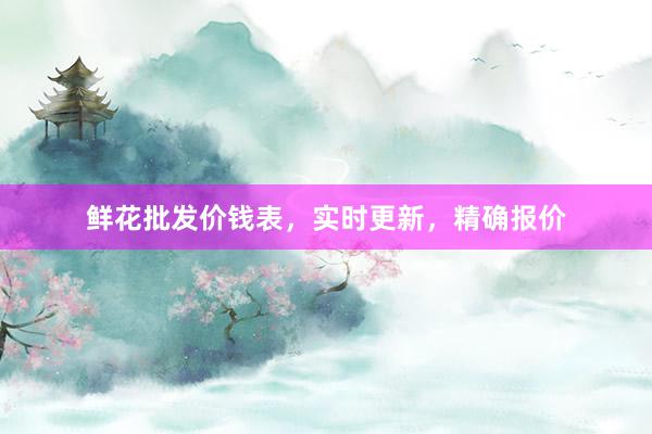 鲜花批发价钱表，实时更新，精确报价